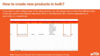 If you want to add multiple sizes of the same product, you will simply have to enter the different sizes
in the size column and different Merchant SKUs in the Merchant SKU column separated by a
semi-colon (;), respectively.
Note- Sequence of Merchant SKU should be according to the sequence of sizes.
How to create new products in bulk?
 