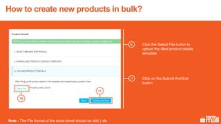 Click the Select File button to
upload the filled product details
template
16
17
Click on the Submit And Exit
button
Note - The File format of the excel sheet should be dot(.) xls.
16
17
How to create new products in bulk?
 