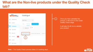 3 Once you have uploaded the
product, it will move to the Under
Quality Check stage
It will take 24-48 hrs to validate
your product
Note – The Quaity Check process takes 2-3 working days.
3
What are the Non-live products under the Quality Check
tab?
 