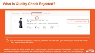 Test Product
1500 1450
XL
p001
Men’s Medium Round Neck Navy T- shirt
Wrong Mapped category
4
What is Quality Check Rejected?
If you have wrongly mapped your product(s) or there is any other error, your product(s) will move to the Quality
Check rejected with some reason
4
Note - If the rejection reason is blank, then it means that your finance compliance is incomplete. Once you update
the finance compliance, all products will automatically get moved from here to the Quality Check Approved stage.
 
