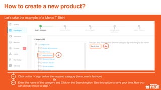 Click on the ‘+’ sign before the required category (here, men’s fashion)
Enter the name of the category and Click on the Search option. Use this option to save your time.Now you
can directly move to step 7
4
4
4a
Let’s take the example of a Men’s T-Shirt
Or
4a
How to create a new product?
 