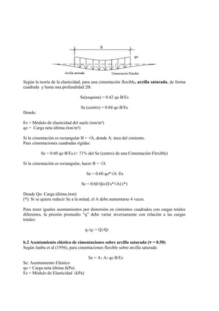 Según la teoría de la elasticidad, para una cimentación flexible, arcilla saturada, de forma
cuadrada y hasta una profundidad 2B:
Se(esquina) = 0.42 qo B/Es
Se (centro) = 0.84 qo B/Es
Donde:
Es = Módulo de elasticidad del suelo (ton/m²)
qo = Carga neta última (ton/m²)
Si la cimentación es rectangular B = √A, donde A: área del cimiento.
Para cimentaciones cuadradas rígidas:
Se = 0.60 qo B/Es (≈ 71% del Se (centro) de una Cimentación Flexible)
Si la cimentación es rectangular, hacer B = √A
Se = 0.60 qo*√A /Es
Se = 0.60 Qo/(Es*√A) (*)
Donde Qo: Carga última (ton)
(*): Si se quiere reducir Se a la mitad, el A debe aumentarse 4 veces.
Para tener iguales asentamientos por distorsión en cimientos cuadrados con cargas totales
diferentes, la presión promedio “q” debe variar inversamente con relación a las cargas
totales:
q1/q2 = Q2/Q1
b.2 Asentamiento elástico de cimentaciones sobre arcilla saturada (ν = 0.50)
Según Janbu et al (1956), para cimentaciones flexible sobre arcilla saturada:
Se = A1 A2 qo B/Es
Se: Asentamiento Elástico
qo = Carga neta última (kPa)
Es = Módulo de Elasticidad (kPa)
 