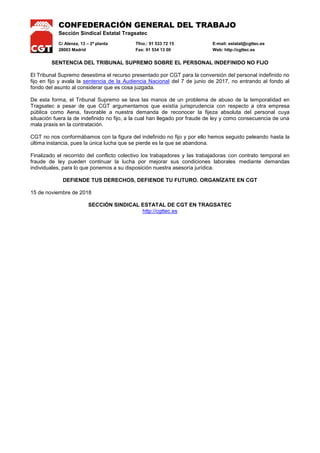 CONFEDERACIÓN GENERAL DEL TRABAJO
Sección Sindical Estatal Tragsatec
C/ Alenza, 13 – 2ª planta Tfno.: 91 533 72 15 E-mail: estatal@cgttec.es
28003 Madrid Fax: 91 534 13 00 Web: http://cgttec.es
SENTENCIA DEL TRIBUNAL SUPREMO SOBRE EL PERSONAL INDEFINIDO NO FIJO
El Tribunal Supremo desestima el recurso presentado por CGT para la conversión del personal indefinido no
fijo en fijo y avala la sentencia de la Audiencia Nacional del 7 de junio de 2017, no entrando al fondo al
fondo del asunto al considerar que es cosa juzgada.
De esta forma, el Tribunal Supremo se lava las manos de un problema de abuso de la temporalidad en
Tragsatec a pesar de que CGT argumentamos que existía jurisprudencia con respecto a otra empresa
pública como Aena, favorable a nuestra demanda de reconocer la fijeza absoluta del personal cuya
situación fuera la de indefinido no fijo, a la cual han llegado por fraude de ley y como consecuencia de una
mala praxis en la contratación.
CGT no nos conformábamos con la figura del indefinido no fijo y por ello hemos seguido peleando hasta la
última instancia, pues la única lucha que se pierde es la que se abandona.
Finalizado el recorrido del conflicto colectivo los trabajadores y las trabajadoras con contrato temporal en
fraude de ley pueden continuar la lucha por mejorar sus condiciones laborales mediante demandas
individuales, para lo que ponemos a su disposición nuestra asesoría jurídica.
DEFIENDE TUS DERECHOS, DEFIENDE TU FUTURO. ORGANÍZATE EN CGT
15 de noviembre de 2018
SECCIÓN SINDICAL ESTATAL DE CGT EN TRAGSATEC
http://cgttec.es
 