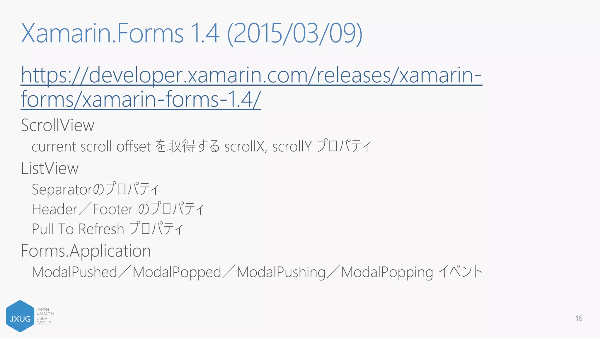 https://developer.xamarin.com/releases/xamarin-
forms/xamarin-forms-1.4/
ScrollView
current scroll offset を取得する scrollX, scrollY プロパティ
ListView
Separatorのプロパティ
Header／Footer のプロパティ
Pull To Refresh プロパティ
Forms.Application
ModalPushed／ModalPopped／ModalPushing／ModalPopping イベント
16
Xamarin.Forms 1.4 (2015/03/09)
 