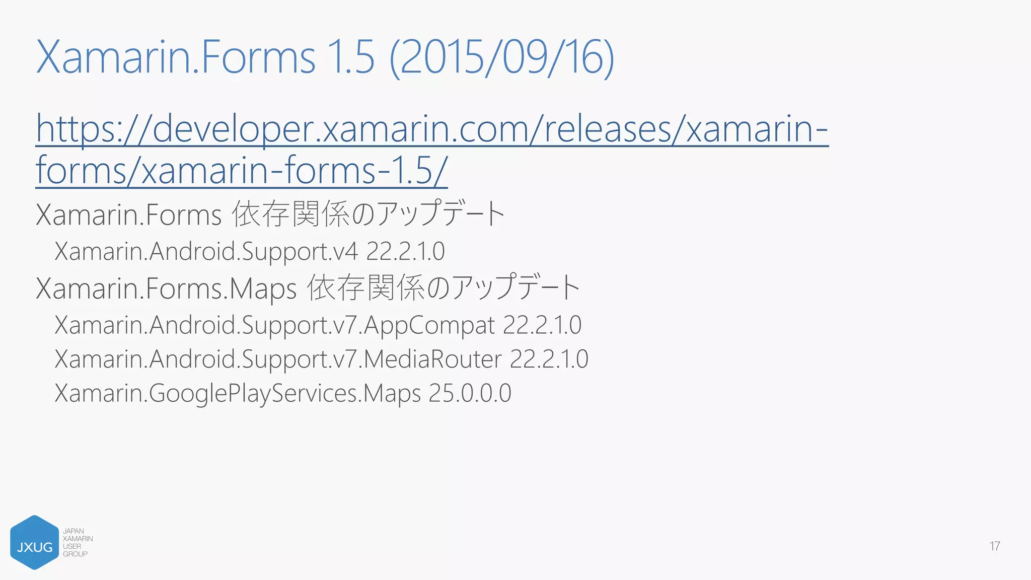 https://developer.xamarin.com/releases/xamarin-
forms/xamarin-forms-1.5/
Xamarin.Forms 依存関係のアップデート
Xamarin.Android.Support.v4 22.2.1.0
Xamarin.Forms.Maps 依存関係のアップデート
Xamarin.Android.Support.v7.AppCompat 22.2.1.0
Xamarin.Android.Support.v7.MediaRouter 22.2.1.0
Xamarin.GooglePlayServices.Maps 25.0.0.0
17
Xamarin.Forms 1.5 (2015/09/16)
 