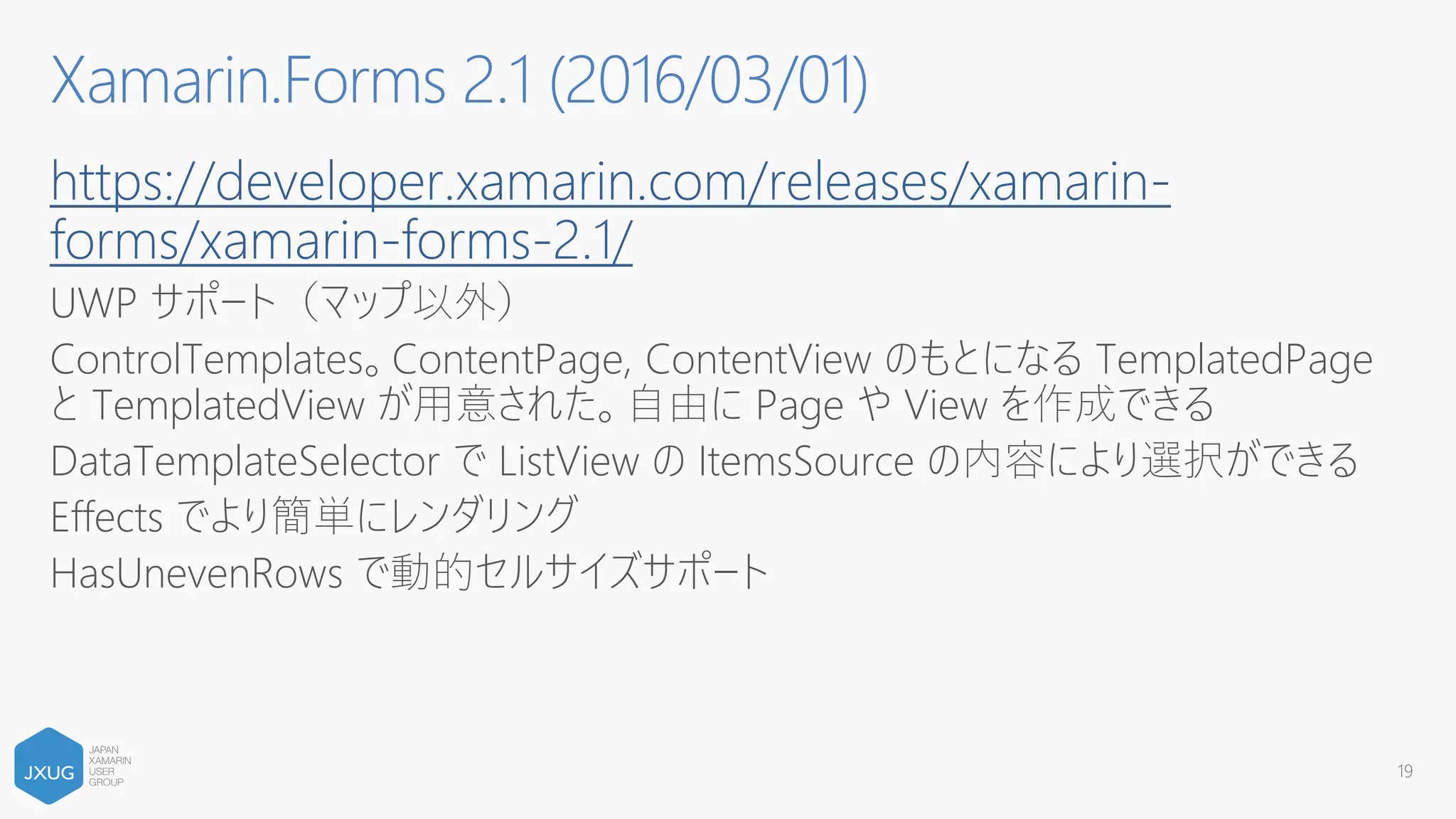 https://developer.xamarin.com/releases/xamarin-
forms/xamarin-forms-2.1/
UWP サポート（マップ以外）
ControlTemplates。ContentPage, ContentView のもとになる TemplatedPage
と TemplatedView が用意された。自由に Page や View を作成できる
DataTemplateSelector で ListView の ItemsSource の内容により選択ができる
Effects でより簡単にレンダリング
HasUnevenRows で動的セルサイズサポート
19
Xamarin.Forms 2.1 (2016/03/01)
 