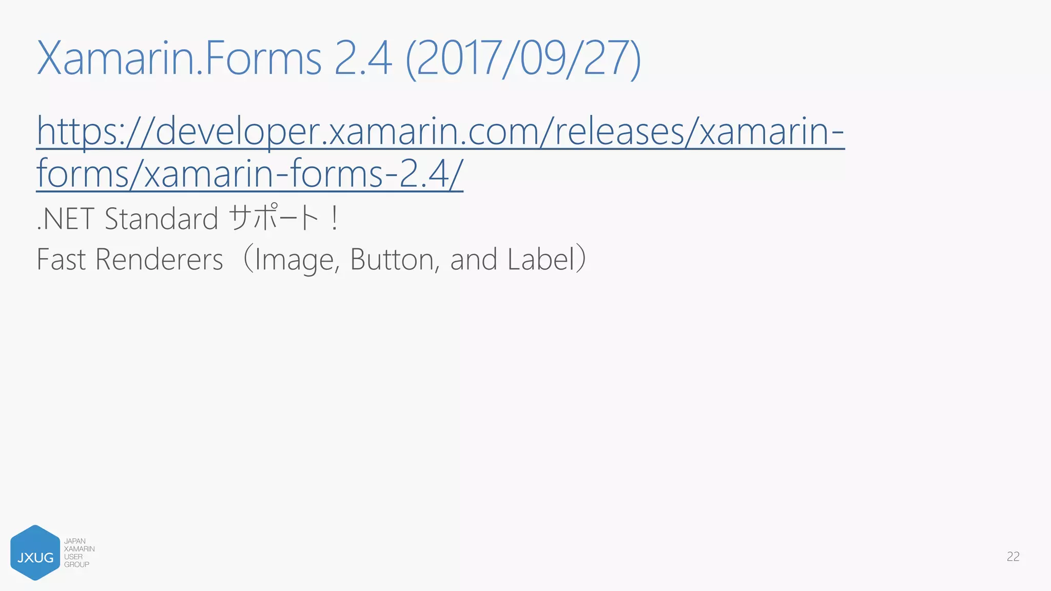 https://developer.xamarin.com/releases/xamarin-
forms/xamarin-forms-2.4/
.NET Standard サポート！
Fast Renderers（Image, Button, and Label）
22
Xamarin.Forms 2.4 (2017/09/27)
 