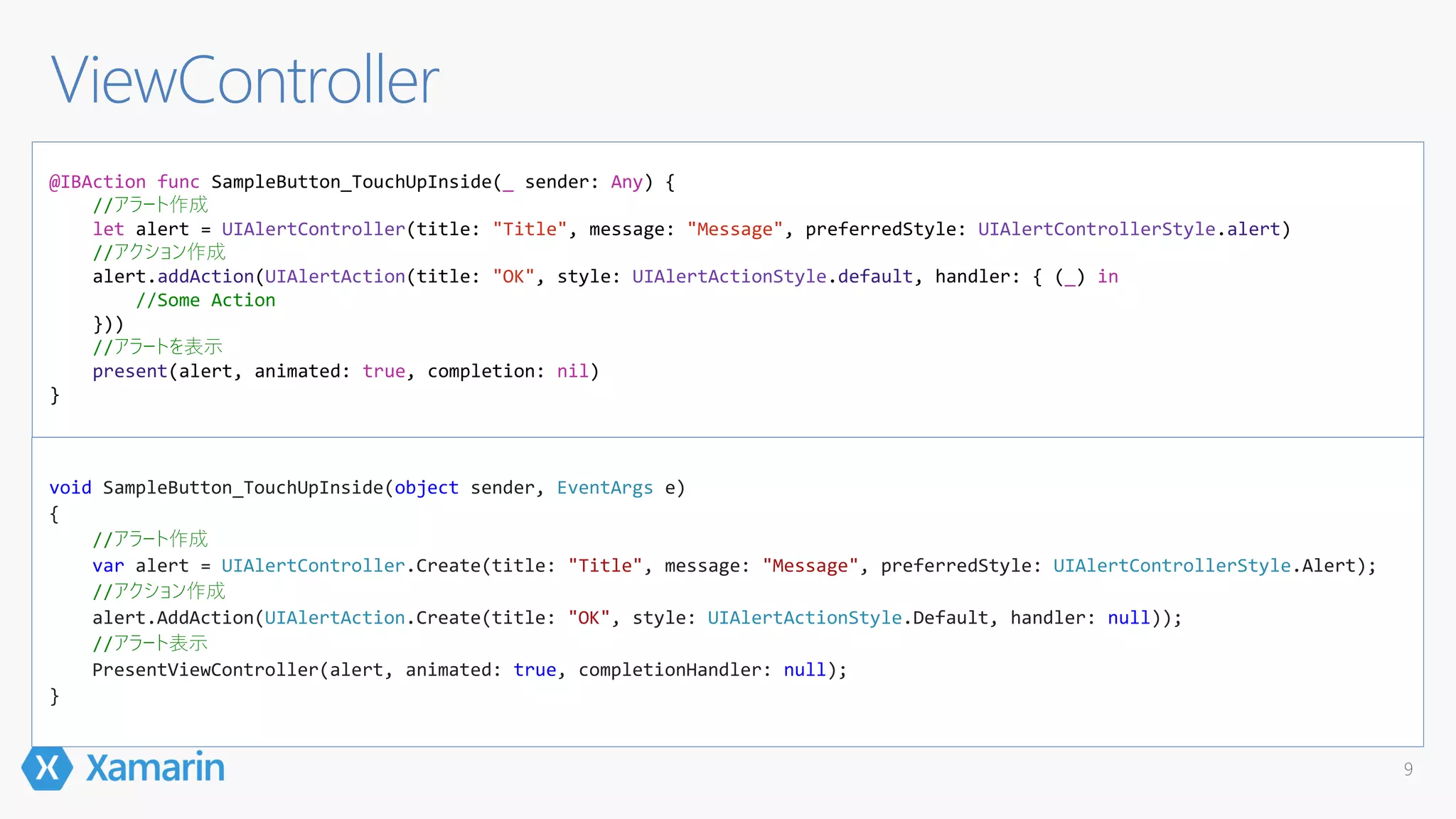 9
@IBAction func SampleButton_TouchUpInside(_ sender: Any) {
//アラート作成
let alert = UIAlertController(title: "Title", message: "Message", preferredStyle: UIAlertControllerStyle.alert)
//アクション作成
alert.addAction(UIAlertAction(title: "OK", style: UIAlertActionStyle.default, handler: { (_) in
//Some Action
}))
//アラートを表示
present(alert, animated: true, completion: nil)
}
ViewController
void SampleButton_TouchUpInside(object sender, EventArgs e)
{
//アラート作成
var alert = UIAlertController.Create(title: "Title", message: "Message", preferredStyle: UIAlertControllerStyle.Alert);
//アクション作成
alert.AddAction(UIAlertAction.Create(title: "OK", style: UIAlertActionStyle.Default, handler: null));
//アラート表示
PresentViewController(alert, animated: true, completionHandler: null);
}
 