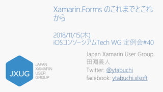 Xamarin.Forms のこれまでとこれ
から
2018/11/15(木)
iOSコンソーシアムTech WG 定例会#40
Japan Xamarin User Group
田淵義人
Twitter: @ytabuchi
facebook: ytabuchi.xlsoft
 