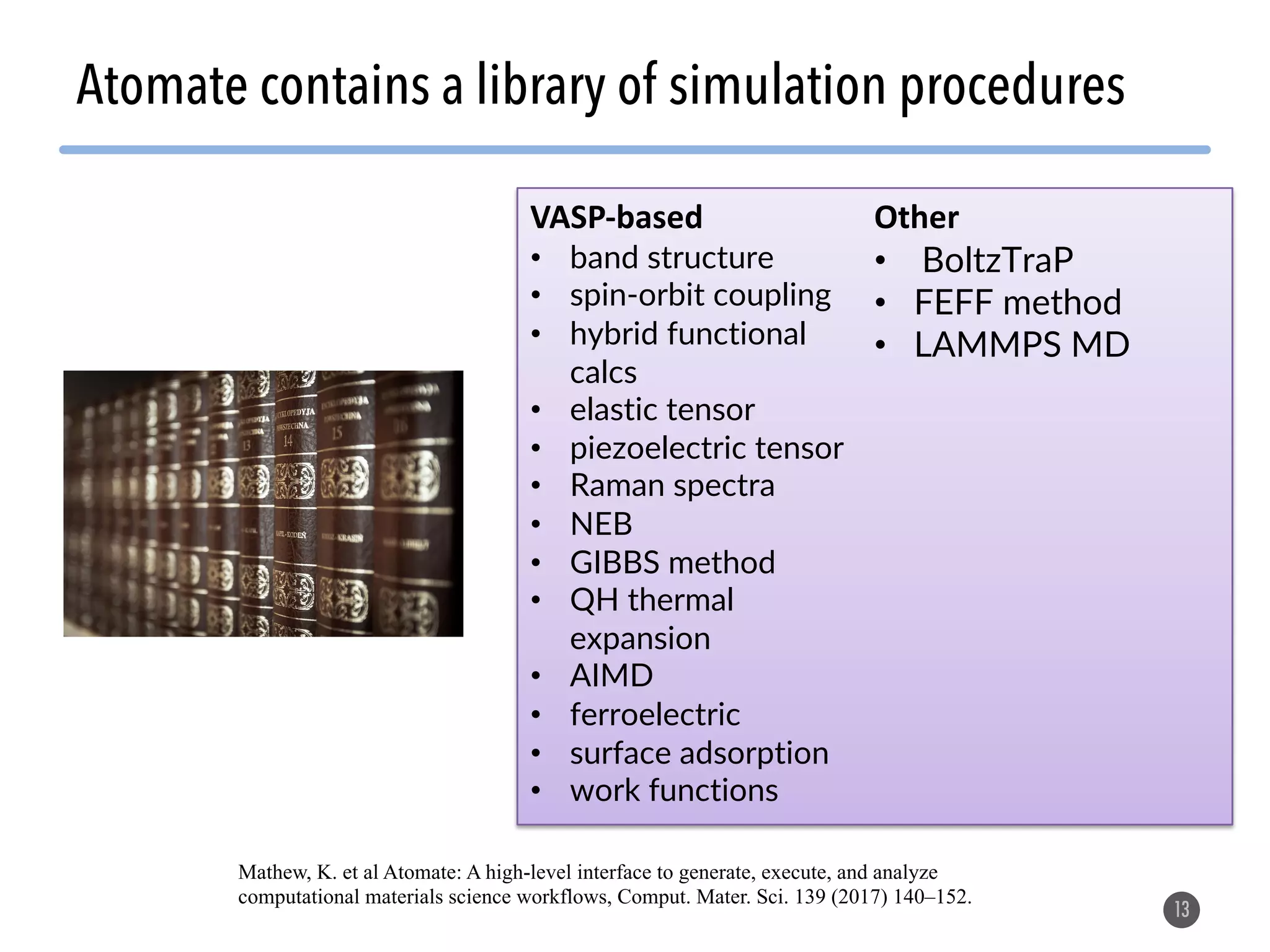 Atomate contains a library of simulation procedures 13 VASP-based • band structure • spin-orbit coupling • hybrid functional calcs • elastic tensor • piezoelectric tensor • Raman spectra • NEB • GIBBS method • QH thermal expansion • AIMD • ferroelectric • surface adsorption • work functions Other • BoltzTraP • FEFF method • LAMMPS MD Mathew, K. et al Atomate: A high-level interface to generate, execute, and analyze computational materials science workflows, Comput. Mater. Sci. 139 (2017) 140–152. 