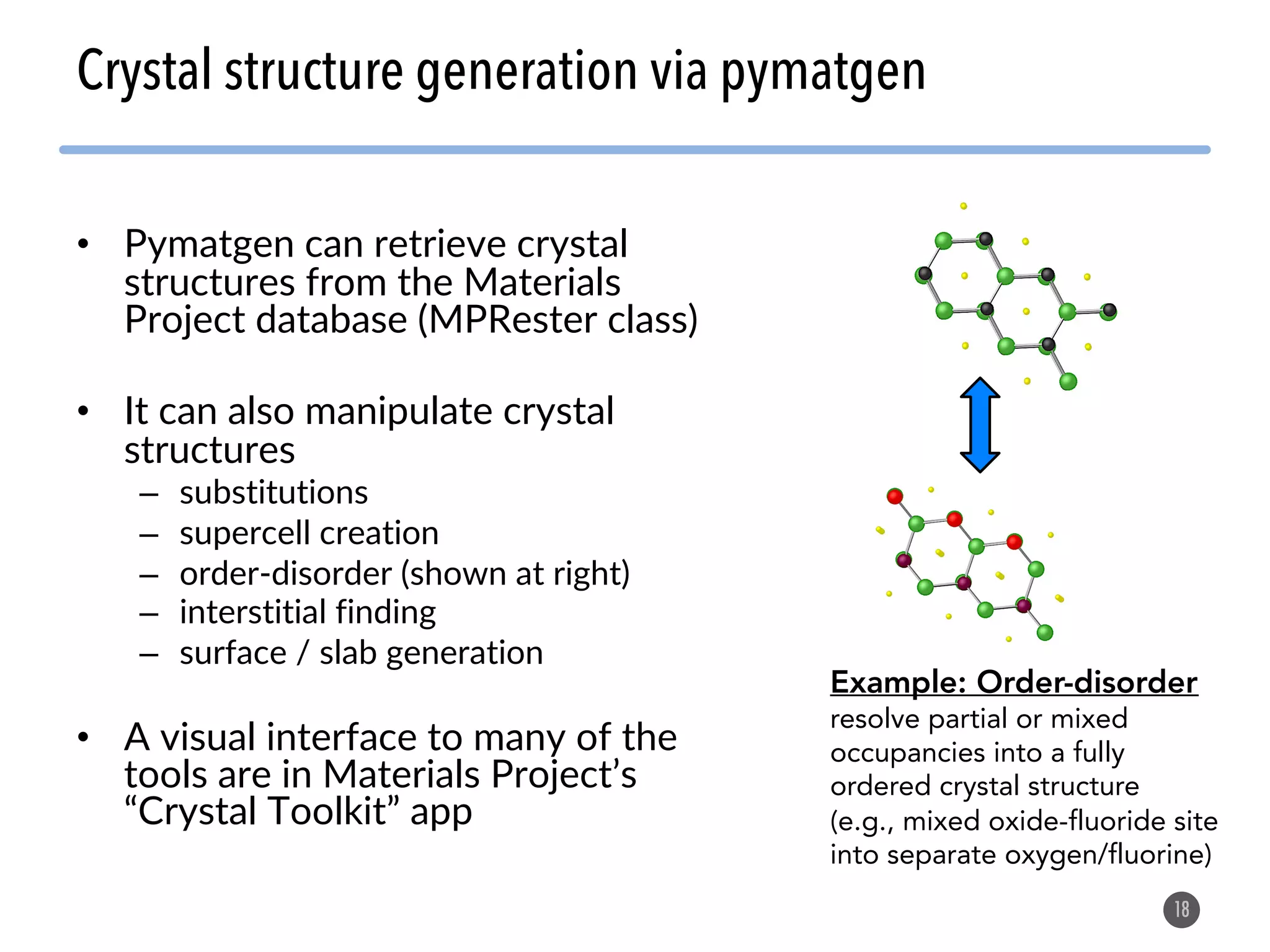 • Pymatgen can retrieve crystal structures from the Materials Project database (MPRester class) • It can also manipulate crystal structures – substitutions – supercell creation – order-disorder (shown at right) – interstitial finding – surface / slab generation • A visual interface to many of the tools are in Materials Project’s “Crystal Toolkit” app 18 Crystal structure generation via pymatgen Example: Order-disorder resolve partial or mixed occupancies into a fully ordered crystal structure (e.g., mixed oxide-fluoride site into separate oxygen/fluorine) 