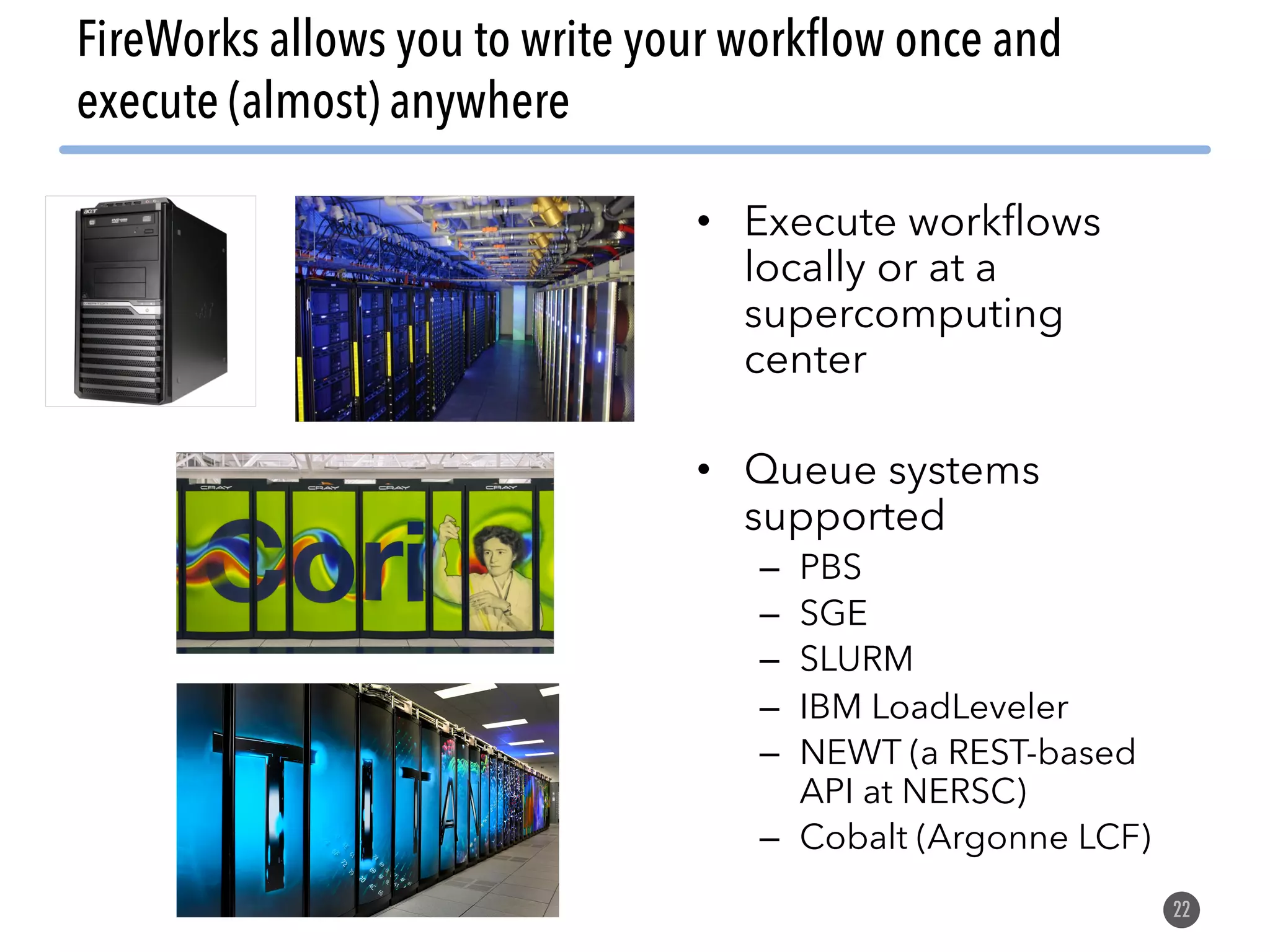 FireWorks allows you to write your workflow once and execute (almost) anywhere 22 • Execute workflows locally or at a supercomputing center • Queue systems supported – PBS – SGE – SLURM – IBM LoadLeveler – NEWT (a REST-based API at NERSC) – Cobalt (Argonne LCF) 