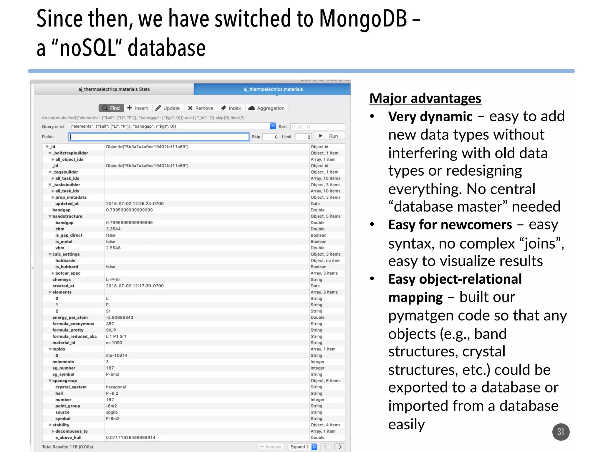 31 Since then, we have switched to MongoDB – a “noSQL” database Major advantages • Very dynamic – easy to add new data types without interfering with old data types or redesigning everything. No central “database master” needed • Easy for newcomers – easy syntax, no complex “joins”, easy to visualize results • Easy object-relational mapping – built our pymatgen code so that any objects (e.g., band structures, crystal structures, etc.) could be exported to a database or imported from a database easily 
