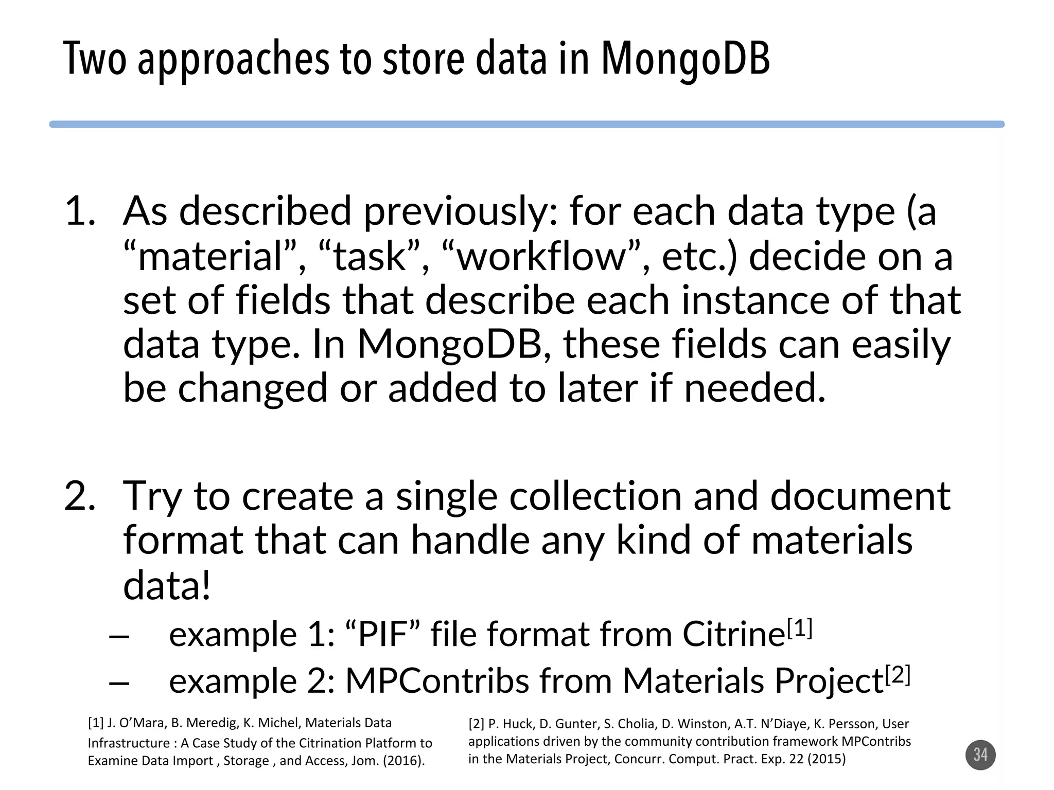 1. As described previously: for each data type (a “material”, “task”, “workflow”, etc.) decide on a set of fields that describe each instance of that data type. In MongoDB, these fields can easily be changed or added to later if needed. 2. Try to create a single collection and document format that can handle any kind of materials data! – example 1: “PIF” file format from Citrine[1] – example 2: MPContribs from Materials Project[2] 34 Two approaches to store data in MongoDB [1] J. O’Mara, B. Meredig, K. Michel, Materials Data Infrastructure : A Case Study of the Citrination Platform to Examine Data Import , Storage , and Access, Jom. (2016). [2] P. Huck, D. Gunter, S. Cholia, D. Winston, A.T. N’Diaye, K. Persson, User applications driven by the community contribution framework MPContribs in the Materials Project, Concurr. Comput. Pract. Exp. 22 (2015) 