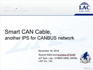 © 2018 LAC Co., Ltd.
Smart CAN Cable,
another IPS for CANBUS network
November 16, 2018
Ryoichi KIDA and Kiyotaka ATSUMI
IoT Tech. Lab., CYBER GRID JAPAN,
LAC Co., Ltd.
 