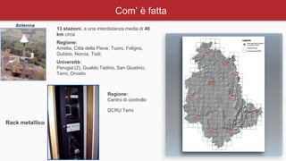 Com’ è fatta
Antenna
Rack metallico
13 stazioni, a una interdistanza media di 40
km circa
Regione:
Amelia, Città della Pieve, Tuoro, Foligno,
Gubbio, Norcia, Todi;
Università:
Perugia (2), Gualdo Tadino, San Giustino,
Terni, Orvieto
Regione:
Centro di controllo
DCRU Terni
 