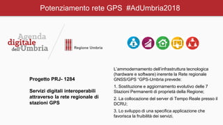 Potenziamento rete GPS #AdUmbria2018
Progetto PRJ- 1284
Servizi digitali interoperabili
attraverso la rete regionale di
stazioni GPS
L’ammodernamento dell’infrastruttura tecnologica
(hardware e software) inerente la Rete regionale
GNSS/GPS “GPS-Umbria prevede:
1. Sostituzione e aggiornamento evolutivo delle 7
Stazioni Permanenti di proprietà della Regione;
2. La collocazione del server di Tempo Reale presso il
DCRU;
3. Lo sviluppo di una specifica applicazione che
favorisca la fruibilità dei servizi.
 