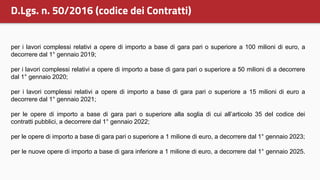 per i lavori complessi relativi a opere di importo a base di gara pari o superiore a 100 milioni di euro, a
decorrere dal 1° gennaio 2019;
per i lavori complessi relativi a opere di importo a base di gara pari o superiore a 50 milioni di a decorrere
dal 1° gennaio 2020;
per i lavori complessi relativi a opere di importo a base di gara pari o superiore a 15 milioni di euro a
decorrere dal 1° gennaio 2021;
per le opere di importo a base di gara pari o superiore alla soglia di cui all’articolo 35 del codice dei
contratti pubblici, a decorrere dal 1° gennaio 2022;
per le opere di importo a base di gara pari o superiore a 1 milione di euro, a decorrere dal 1° gennaio 2023;
per le nuove opere di importo a base di gara inferiore a 1 milione di euro, a decorrere dal 1° gennaio 2025.
D.Lgs. n. 50/2016 (codice dei Contratti)
 