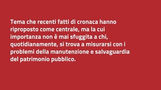Tema che recenti fatti di cronaca hanno
riproposto come centrale, ma la cui
importanza non è mai sfuggita a chi,
quotidianamente, si trova a misurarsi con i
problemi della manutenzione e salvaguardia
del patrimonio pubblico.
 