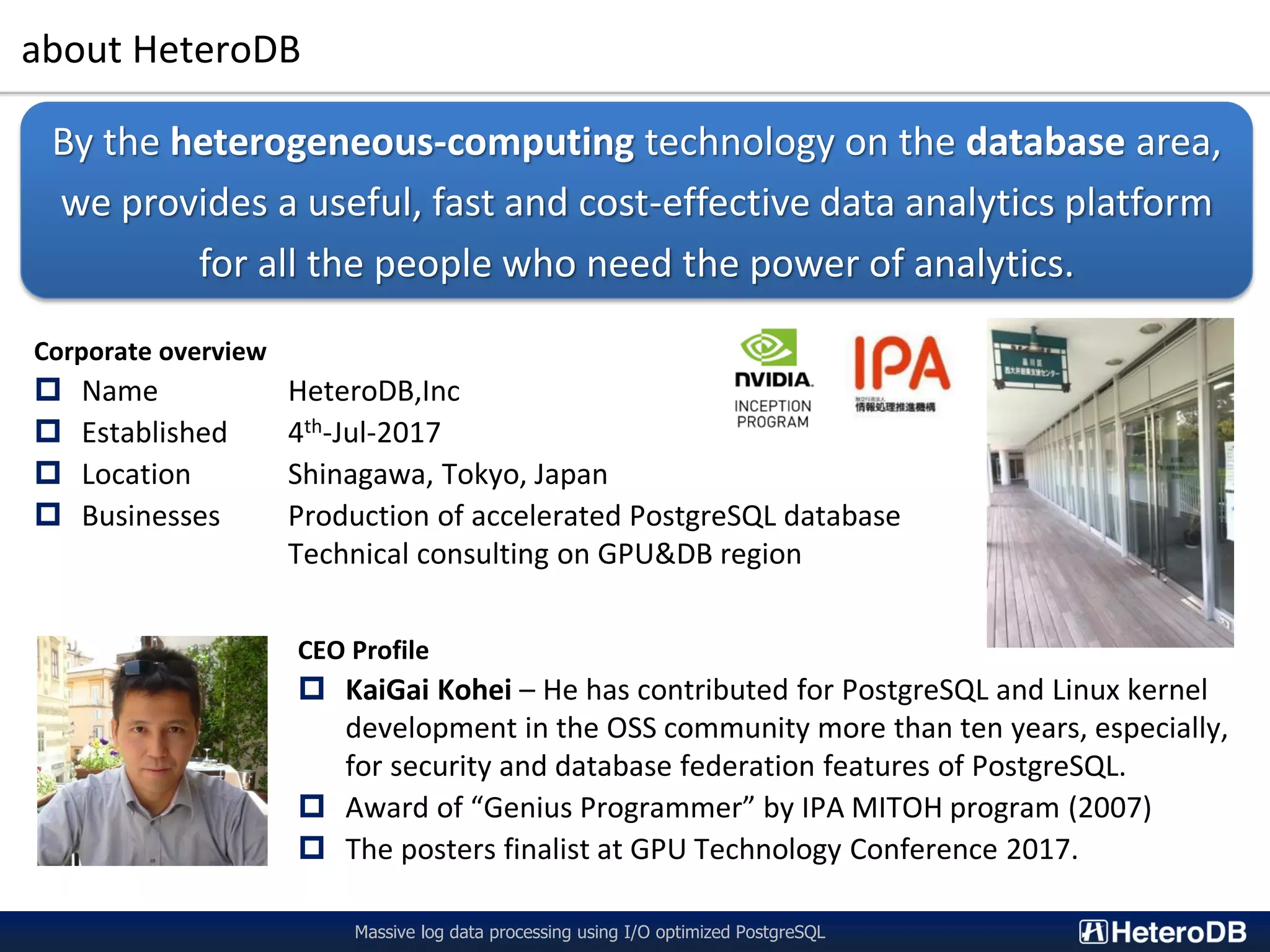 about HeteroDB Massive log data processing using I/O optimized PostgreSQL Corporate overview  Name HeteroDB,Inc  Established 4th-Jul-2017  Location Shinagawa, Tokyo, Japan  Businesses Production of accelerated PostgreSQL database Technical consulting on GPU&DB region By the heterogeneous-computing technology on the database area, we provides a useful, fast and cost-effective data analytics platform for all the people who need the power of analytics. CEO Profile  KaiGai Kohei – He has contributed for PostgreSQL and Linux kernel development in the OSS community more than ten years, especially, for security and database federation features of PostgreSQL.  Award of “Genius Programmer” by IPA MITOH program (2007)  The posters finalist at GPU Technology Conference 2017. 