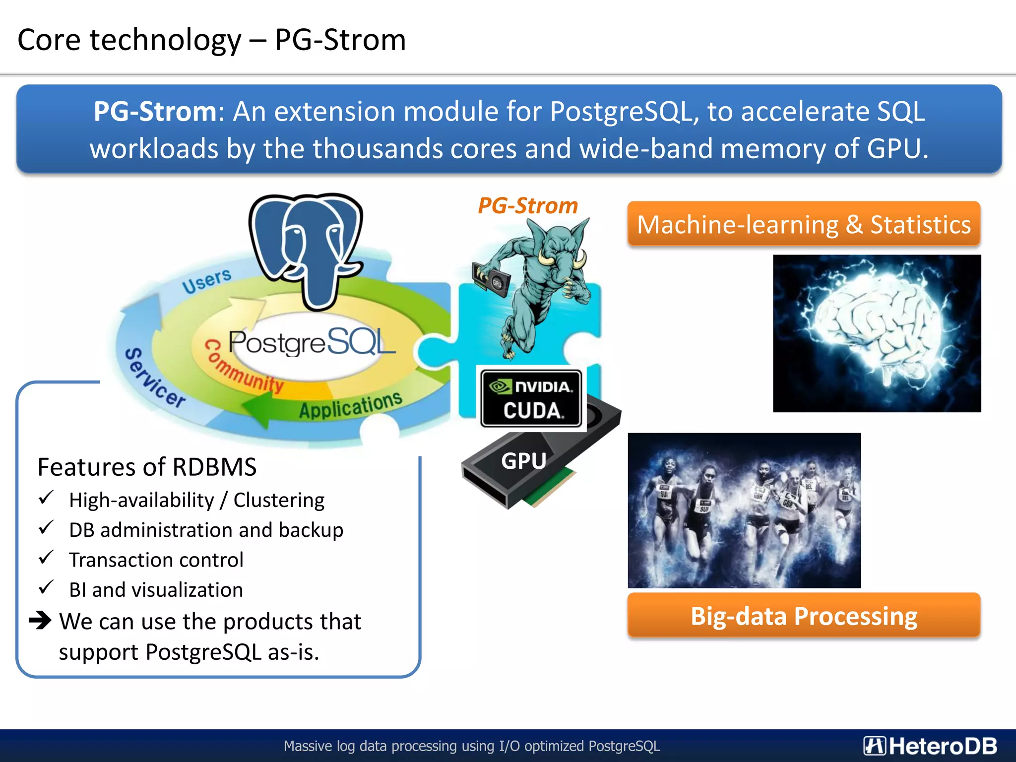 Features of RDBMS  High-availability / Clustering  DB administration and backup  Transaction control  BI and visualization  We can use the products that support PostgreSQL as-is. Core technology – PG-Strom Massive log data processing using I/O optimized PostgreSQL PG-Strom: An extension module for PostgreSQL, to accelerate SQL workloads by the thousands cores and wide-band memory of GPU. GPU Big-data Processing PG-Strom Machine-learning & Statistics 