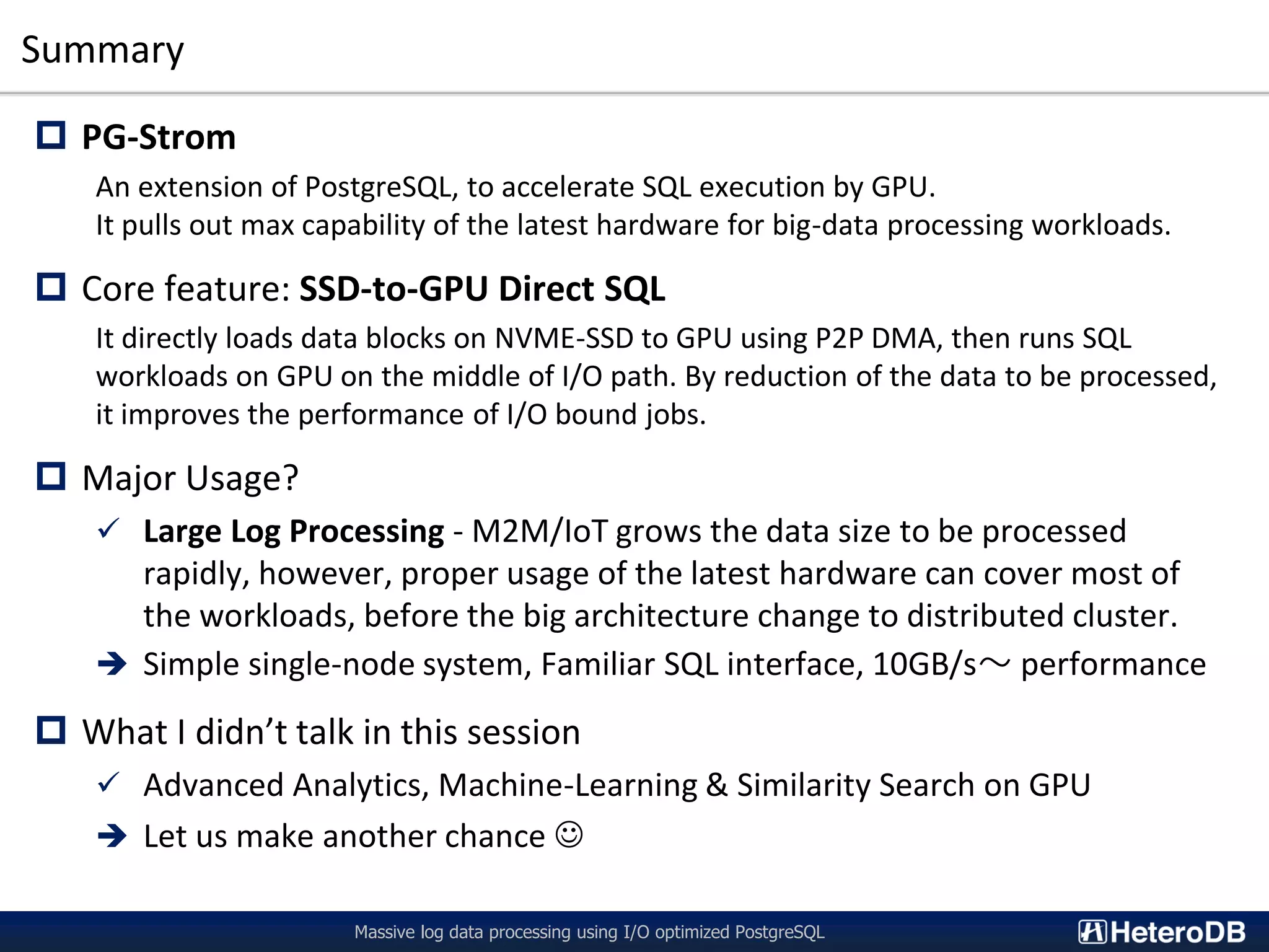 Summary Massive log data processing using I/O optimized PostgreSQL  PG-Strom An extension of PostgreSQL, to accelerate SQL execution by GPU. It pulls out max capability of the latest hardware for big-data processing workloads.  Core feature: SSD-to-GPU Direct SQL It directly loads data blocks on NVME-SSD to GPU using P2P DMA, then runs SQL workloads on GPU on the middle of I/O path. By reduction of the data to be processed, it improves the performance of I/O bound jobs.  Major Usage?  Large Log Processing - M2M/IoT grows the data size to be processed rapidly, however, proper usage of the latest hardware can cover most of the workloads, before the big architecture change to distributed cluster.  Simple single-node system, Familiar SQL interface, 10GB/s〜 performance  What I didn’t talk in this session  Advanced Analytics, Machine-Learning & Similarity Search on GPU  Let us make another chance  