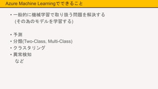 Azure Machine Learningでできること
• 一般的に機械学習で取り扱う問題を解決する
(その為のモデルを学習する)
• 予測
• 分類(Two-Class, Multi-Class)
• クラスタリング
• 異常検知
など
 