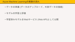 Azure Machine Learningの実験の流れ
• データの準備 (データのアップロード、外部データの接続)
• モデルの学習と評価
• 学習済みモデルをWebサービス (Web API)として公開
 