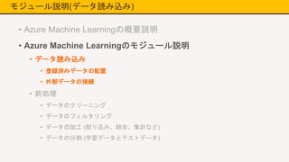 モジュール説明(データ読み込み)
• Azure Machine Learningの概要説明
• Azure Machine Learningのモジュール説明
• データ読み込み
• 登録済みデータの配置
• 外部データの接続
• 前処理
• データのクリーニング
• データのフィルタリング
• データの加工 (絞り込み、結合、集計など)
• データの分割 (学習データとテストデータ)
 