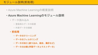 モジュール説明(前処理)
• Azure Machine Learningの概要説明
• Azure Machine Learningのモジュール説明
• データ読み込み
• 登録済みデータの配置
• 外部データの接続
• 前処理
• データのクリーニング
• データのフィルタリング
• データの加工 (絞り込み、結合、集計など)
• データの分割 (学習データとテストデータ)
 