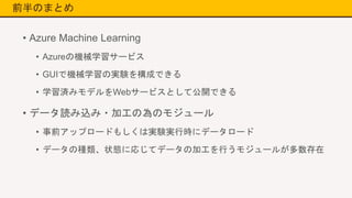 前半のまとめ
• Azure Machine Learning
• Azureの機械学習サービス
• GUIで機械学習の実験を構成できる
• 学習済みモデルをWebサービスとして公開できる
• データ読み込み・加工の為のモジュール
• 事前アップロードもしくは実験実行時にデータロード
• データの種類、状態に応じてデータの加工を行うモジュールが多数存在
 