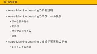 本日の流れ
• Azure Machine Learningの概要説明
• Azure Machine Learningのモジュール説明
• データ読み込み
• 前処理
• 学習アルゴリズム
• 評価
• Azure Machine Learningで機械学習実験のデモ
• レコメンドの実験
 