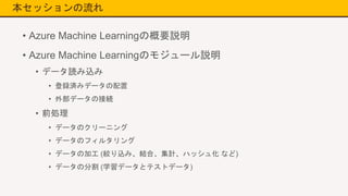 本セッションの流れ
• Azure Machine Learningの概要説明
• Azure Machine Learningのモジュール説明
• データ読み込み
• 登録済みデータの配置
• 外部データの接続
• 前処理
• データのクリーニング
• データのフィルタリング
• データの加工 (絞り込み、結合、集計、ハッシュ化 など)
• データの分割 (学習データとテストデータ)
 