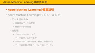 Azure Machine Learningの概要説明
• Azure Machine Learningの概要説明
• Azure Machine Learningのモジュール説明
• データ読み込み
• 登録済みデータの配置
• 外部データの接続
• 前処理
• データのクリーニング
• データのフィルタリング
• データの加工 (絞り込み、結合、集計など)
• データの分割 (学習データとテストデータ)
 