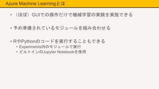 Azure Machine Learningとは
• （ほぼ）GUIでの操作だけで機械学習の実験を実施できる
• 予め準備されているモジュールを組み合わせる
• RやPythonのコードを実行することもできる
• Experiments内のモジュールで実行
• ビルトインのJupyter Notebookを使用
 