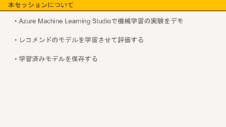 本セッションについて
• Azure Machine Learning Studioで機械学習の実験をデモ
• レコメンドのモデルを学習させて評価する
• 学習済みモデルを保存する
 