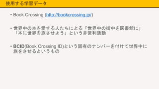 使用する学習データ
• Book Crossing (http://bookcrossing.jp/)
• 世界中の本を愛する人たちによる「世界中の街中を図書館に」
「本に世界を旅させよう」という非営利活動
• BCID(Book Crossing ID)という固有のナンバーを付けて世界中に
旅をさせるというもの
 