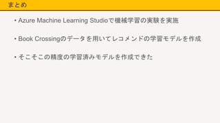 まとめ
• Azure Machine Learning Studioで機械学習の実験を実施
• Book Crossingのデータを用いてレコメンドの学習モデルを作成
• そこそこの精度の学習済みモデルを作成できた
 