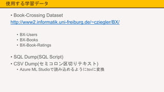 使用する学習データ
• Book-Crossing Dataset
http://www2.informatik.uni-freiburg.de/~cziegler/BX/
• BX-Users
• BX-Books
• BX-Book-Ratings
• SQL Dump(SQL Script)
• CSV Dump(セミコロン区切りテキスト)
• Azure ML Studioで読み込めるようにtsvに変換
 