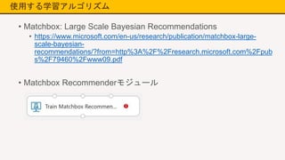 使用する学習アルゴリズム
• Matchbox: Large Scale Bayesian Recommendations
• https://www.microsoft.com/en-us/research/publication/matchbox-large-
scale-bayesian-
recommendations/?from=http%3A%2F%2Fresearch.microsoft.com%2Fpub
s%2F79460%2Fwww09.pdf
• Matchbox Recommenderモジュール
 