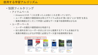 使用する学習アルゴリズム
• 協調フィルタリング
• アイテムベース
• Amazonとかの「これを買った人は他にこれを買っています」
• ユーザーの属性や購買傾向は考えずアイテム同士の”買い回り”とか”併売”を見る
• 推薦の精度はそこそこで学習に必要なデータ量や処理時間は少なめ
• ユーザーベース
• ユーザーの属性や購買傾向を考慮する
• 似た傾向を持つユーザーのまとまりから推薦するアイテムを抽出する
• 推薦の精度は上がるが学習に必要なデータ量や処理時間が多め
 