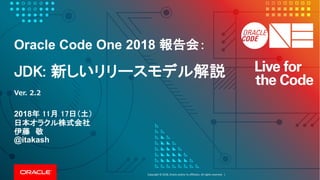 Copyright	©	2018, Oracle	and/or	its	affiliates.	All	rights	reserved.		|
Oracle Code One 2018 報告会：
JDK: 新しいリリースモデル解説
2018年 11月 17日（土）
日本オラクル株式会社
伊藤 敬
@itakash
Ver. 2.2
 