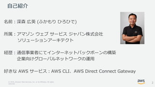 © 2018, Amazon Web Services, Inc. or its Affiliates. All rights
reserved.
自己紹介
名前：深森 広英 (ふかもり ひろひで)
所属：アマゾン ウェブ サービス ジャパン株式会社
ソリューションアーキテクト
経歴：通信事業者にてインターネットバックボーンの構築
企業向けグローバルネットワークの運用
好きな AWS サービス：AWS CLI、AWS Direct Connect Gateway
2
 
