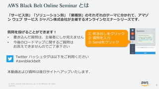 © 2018, Amazon Web Services, Inc. or its Affiliates. All rights
reserved.
とは
「サービス別」「ソリューション別」「業種別」のそれぞれのテーマに分かれて、アマゾ
ン ウェブ サービス ジャパン株式会社が主催するオンラインセミナーシリーズです．
質問を投げることができます！
• 書き込んだ質問は、主催者にしか見えません
• 今後のロードマップに関するご質問は
お答えできませんのでご了承下さい
本動画および資料は後日サイトへアップいたします.
① 吹き出しをクリック
② 質問を入力
③ Sendをクリック
Twitter ハッシュタグは以下をご利用ください
#awsblackbelt
3
 