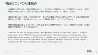 © 2018, Amazon Web Services, Inc. or its Affiliates. All rights
reserved.
内容についての注意点
• 本資料では2018年11月14日時点のサービス内容および価格についてご説明しています．最新の
情報はAWS公式ウェブサイト(http://aws.amazon.com)にてご確認ください．
• 資料作成には十分注意しておりますが、資料内の価格とAWS公式ウェブサイト記載の価格に相
違があった場合、AWS公式ウェブサイトの価格を優先とさせていただきます．
• 価格は税抜表記となっています．日本居住者のお客様が東京リージョンを使用する場合、別途消
費税をご請求させていただきます．
•
4
 
