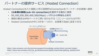 © 2018, Amazon Web Services, Inc. or its Affiliates. All rights
reserved.
Hosted Connection(ホスト接続)と呼ぶ仮想的なConnectionをパートナーがお客様へ提供
• 1G未満の接続(sub-1G connection)を提供する場合に使用
• 50,100,200,300,400,500(Mbps) いずれかの帯域を占有可
• 接続の要求はAPNパートナに問い合わせする（コンソールからは不可）
• Hosted Connectionの中にVIFを一つだけ、お客様で自由に設定できる
パートナーの提供サービス (Hosted Connection）
https://aws.amazon.com/jp/premiumsupport/knowledge-center/direct-connect-types/
https://docs.aws.amazon.com/ja_jp/directconnect/latest/UserGuide/getting_started.html
41
VIF：VLAN 100
Connection
1G / 10G
パートナーアカウント
お客様アカウント
Hosted Connection
 