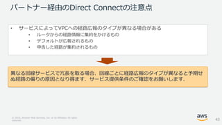 © 2018, Amazon Web Services, Inc. or its Affiliates. All rights
reserved.
パートナー経由のDirect Connectの注意点
• サービスによってVPCへの経路広報のタイプが異なる場合がある
• ルータからの経路情報に集約をかけるもの
• デフォルトが広報されるもの
• 申告した経路が集約されるもの
異なる回線サービスで冗長を取る場合、回線ごとに経路広報のタイプが異なると予期せ
ぬ経路の偏りの原因となり得ます．サービス提供条件のご確認をお願いします．
43
 