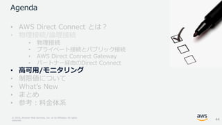 © 2018, Amazon Web Services, Inc. or its Affiliates. All rights
reserved.
Agenda
• AWS Direct Connect とは？
• 物理接続/論理接続
• 物理接続
• プライベート接続とパブリック接続
• AWS Direct Connect Gateway
• パートナー経由のDirect Connect
• 高可用/モニタリング
• 制限値について
• What’s New
• まとめ
• 参考：料金体系
44
 