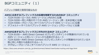 © 2018, Amazon Web Services, Inc. or its Affiliates. All rights
reserved.
BGPコミュニティ（１）
AWSに広告するプレフィックスの伝播を制御するためのBGP コミュニティ
• 7224:9100—ローカル AWS リージョン内のみに伝播
• 7224:9200—同じ大陸のすべての AWS リージョン (例：北米全域)に伝播
• 7224:9300—グローバル (すべてのパブリック AWS リージョン)に伝播
• デフォルト＝すべてのパブリック AWS リージョン (グローバル) に伝播
https://docs.aws.amazon.com/ja_jp/directconnect/latest/UserGuide/routing-and-bgp.html
AWSが広告するプレフィックスに付与されるBGP コミュニティ
• 7224:8100— AWS Direct Connect のプレゼンスポイントが関連付けられている
AWS リージョンと同じリージョンから送信されるルート
• 7224:8200—AWS Direct Connect のプレゼンスポイントが関連付けられている大
陸と同じ大陸から送信されるルート
• タグなし—グローバル (すべてのパブリック AWS リージョン)
パブリック接続で使用可能なもの
51
 