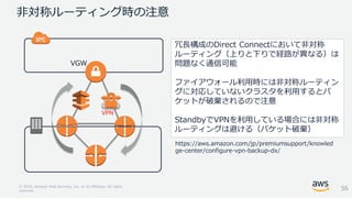 © 2018, Amazon Web Services, Inc. or its Affiliates. All rights
reserved.
非対称ルーティング時の注意
冗長構成のDirect Connectにおいて非対称
ルーティング（上りと下りで経路が異なる）は
問題なく通信可能
ファイアウォール利用時には非対称ルーティン
グに対応していないクラスタを利用するとパ
ケットが破棄されるので注意
StandbyでVPNを利用している場合には非対称
ルーティングは避ける（パケット破棄）
56
https://aws.amazon.com/jp/premiumsupport/knowled
ge-center/configure-vpn-backup-dx/
VPN
VGW
 